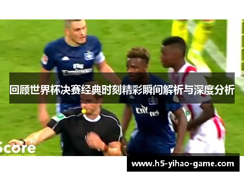 回顾世界杯决赛经典时刻精彩瞬间解析与深度分析