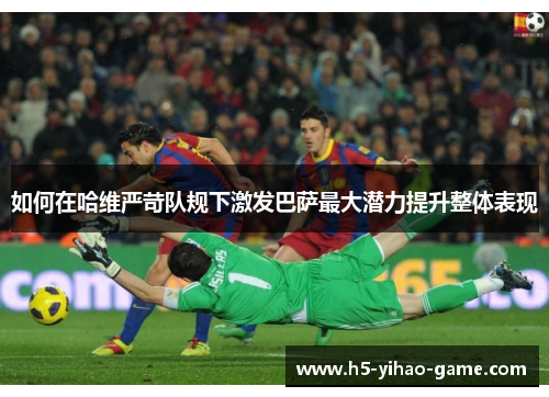 如何在哈维严苛队规下激发巴萨最大潜力提升整体表现