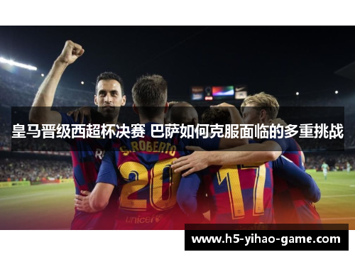 皇马晋级西超杯决赛 巴萨如何克服面临的多重挑战