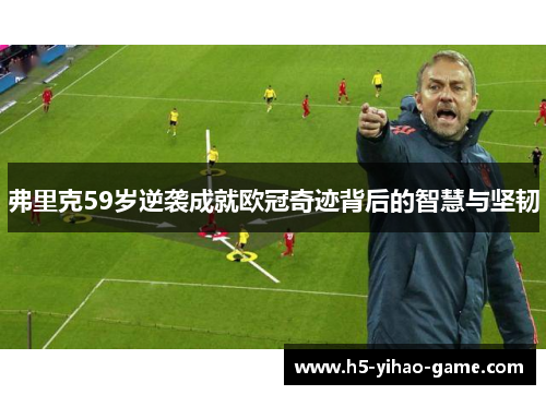 弗里克59岁逆袭成就欧冠奇迹背后的智慧与坚韧