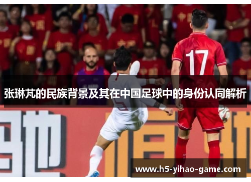 张琳芃的民族背景及其在中国足球中的身份认同解析
