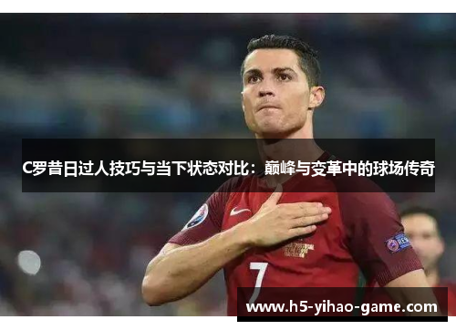 C罗昔日过人技巧与当下状态对比：巅峰与变革中的球场传奇
