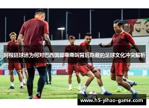 阿根廷球迷为何对巴西国脚嘶嘶叫背后隐藏的足球文化冲突解析