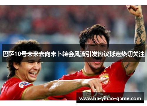 巴萨10号未来去向未卜转会风波引发热议球迷热切关注