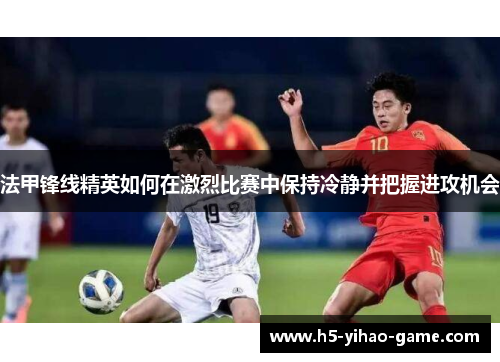 法甲锋线精英如何在激烈比赛中保持冷静并把握进攻机会 法甲锋线精英如何在激烈比赛中保持冷静并把握进攻机会