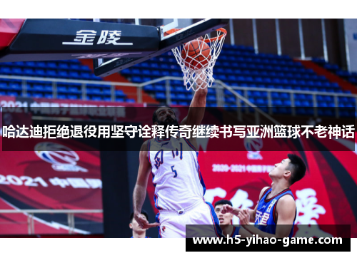 哈达迪拒绝退役用坚守诠释传奇继续书写亚洲篮球不老神话 哈达迪拒绝退役用坚守诠释传奇继续书写亚洲篮球不老神话