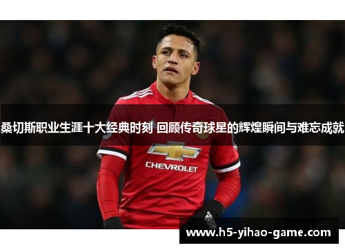 桑切斯职业生涯十大经典时刻 回顾传奇球星的辉煌瞬间与难忘成就