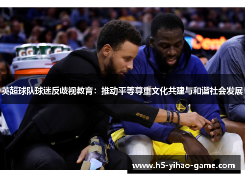 英超球队球迷反歧视教育:推动平等尊重文化共建与和谐社会发展 英超球队球迷反歧视教育:推动平等尊重文化共建与和谐社会发展